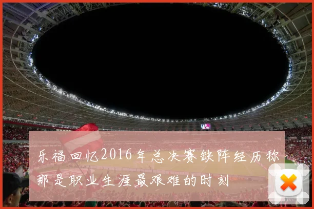 乐福回忆2016年总决赛缺阵经历称那是职业生涯最艰难的时刻