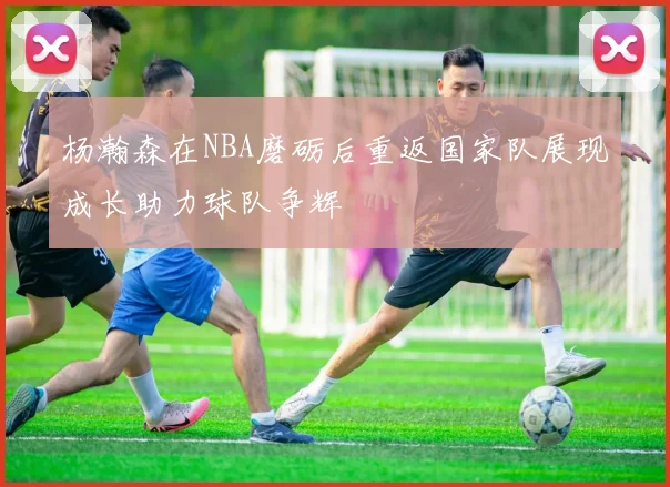 杨瀚森在NBA磨砺后重返国家队展现成长助力球队争辉