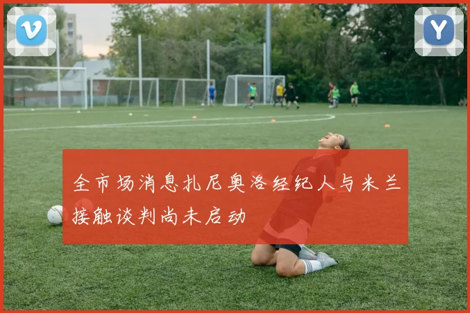 全市场消息扎尼奥洛经纪人与米兰接触谈判尚未启动