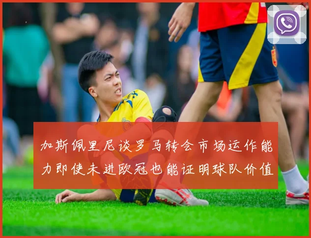 加斯佩里尼谈罗马转会市场运作能力即使未进欧冠也能证明球队价值