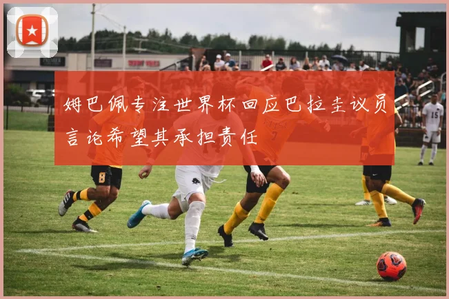 姆巴佩专注世界杯回应巴拉圭议员言论希望其承担责任