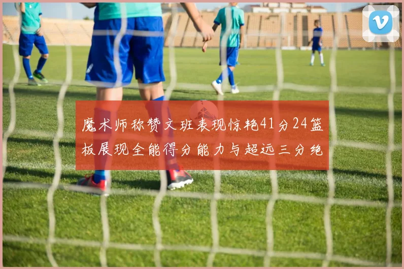 魔术师称赞文班表现惊艳41分24篮板展现全能得分能力与超远三分绝技