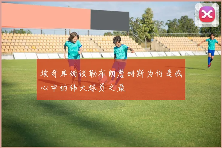 埃奇库姆谈勒布朗詹姆斯为何是我心中的伟大球员之最