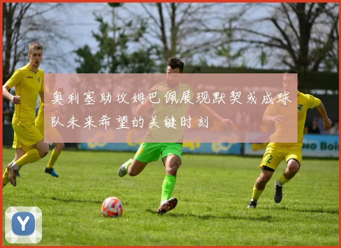 奥利塞助攻姆巴佩展现默契或成球队未来希望的关键时刻
