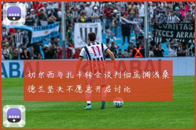 切尔西与扎卡转会谈判彻底搁浅桑德兰坚决不愿意开启讨论
