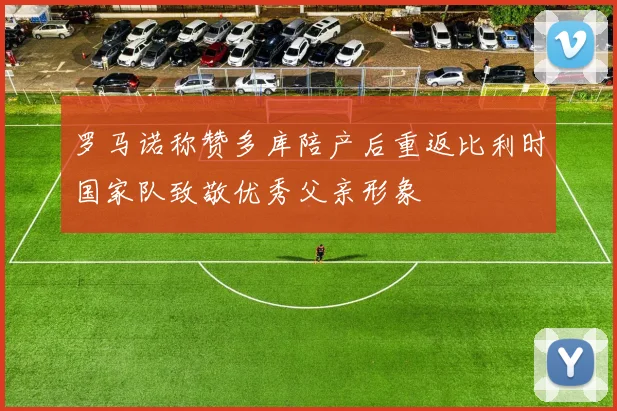罗马诺称赞多库陪产后重返比利时国家队致敬优秀父亲形象