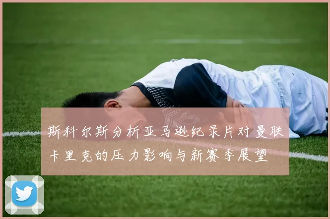 斯科尔斯分析亚马逊纪录片对曼联卡里克的压力影响与新赛季展望