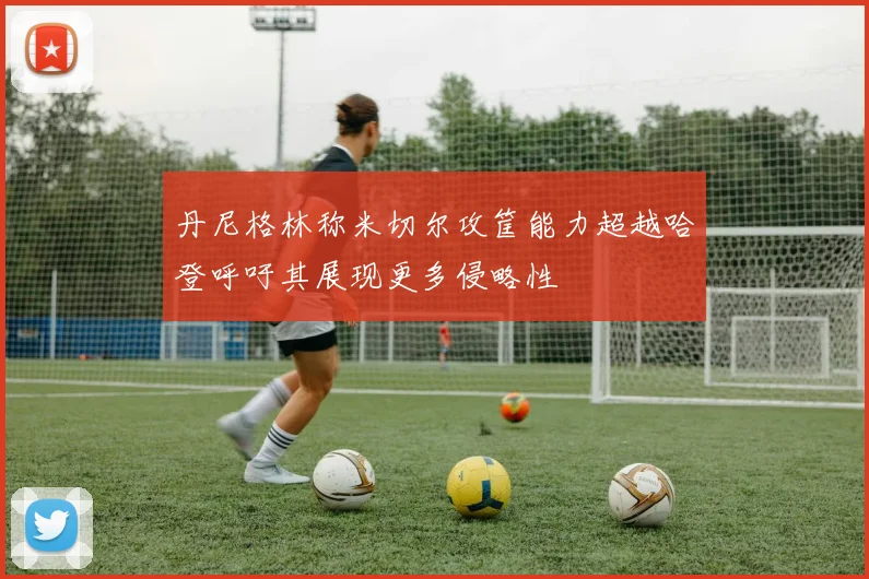 丹尼格林称米切尔攻筐能力超越哈登呼吁其展现更多侵略性
