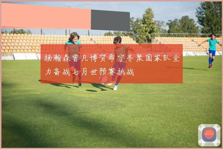 杨瀚森曾凡博贺希宁齐聚国家队全力备战七月世预赛挑战