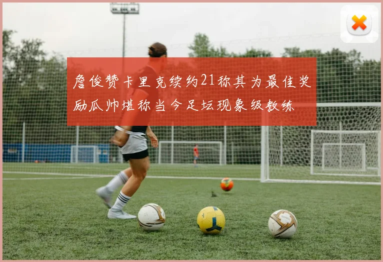詹俊赞卡里克续约21称其为最佳奖励瓜帅堪称当今足坛现象级教练