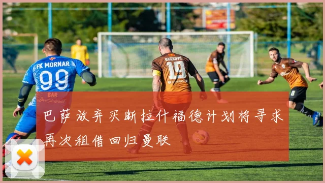 巴萨放弃买断拉什福德计划将寻求再次租借回归曼联