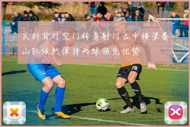 瓦科背对空门转身射门击中横梁泰山队依然保持两球领先优势