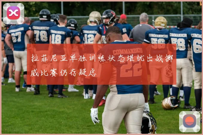 拉菲尼亚单独训练状态堪忧出战挪威比赛仍存疑虑