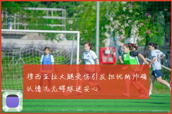 穆西亚拉大腿受伤引发担忧纳帅确认情况无碍球迷安心