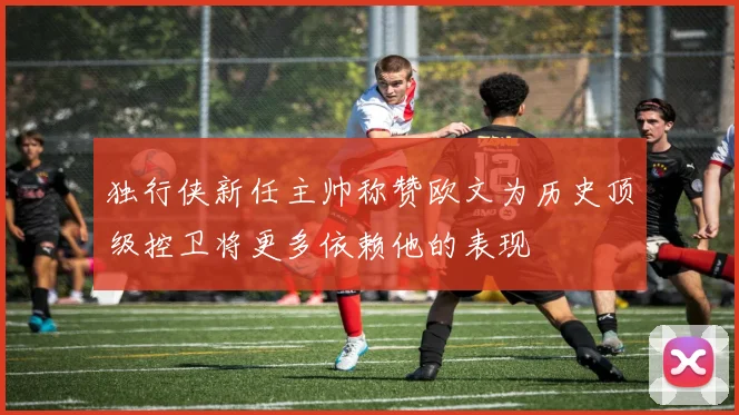 独行侠新任主帅称赞欧文为历史顶级控卫将更多依赖他的表现