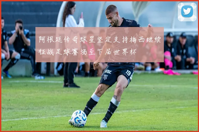 阿根廷传奇球星坚定支持梅西继续征战足球赛场至下届世界杯
