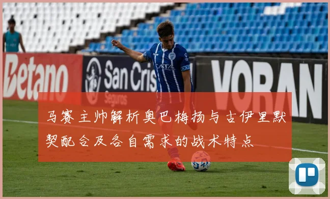 马赛主帅解析奥巴梅扬与古伊里默契配合及各自需求的战术特点