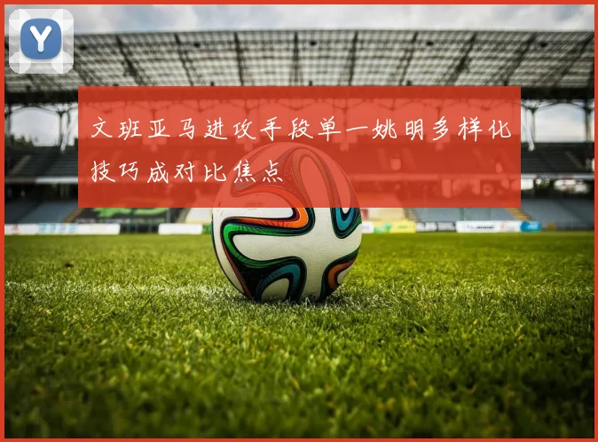 文班亚马进攻手段单一姚明多样化技巧成对比焦点