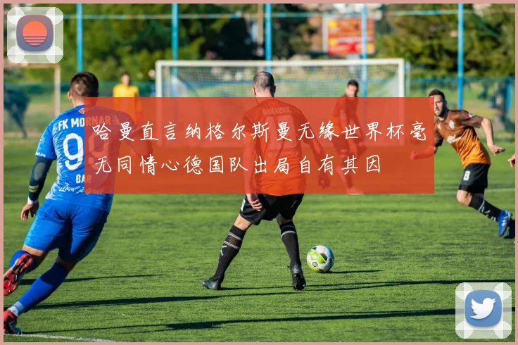 哈曼直言纳格尔斯曼无缘世界杯毫无同情心德国队出局自有其因