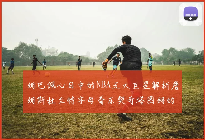 姆巴佩心目中的NBA五大巨星解析詹姆斯杜兰特字母哥东契奇塔图姆的独特魅力
