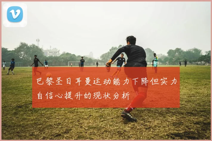 巴黎圣日耳曼运动能力下降但实力自信心提升的现状分析