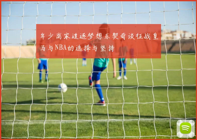 年少离家追逐梦想东契奇谈征战皇马与NBA的选择与坚持