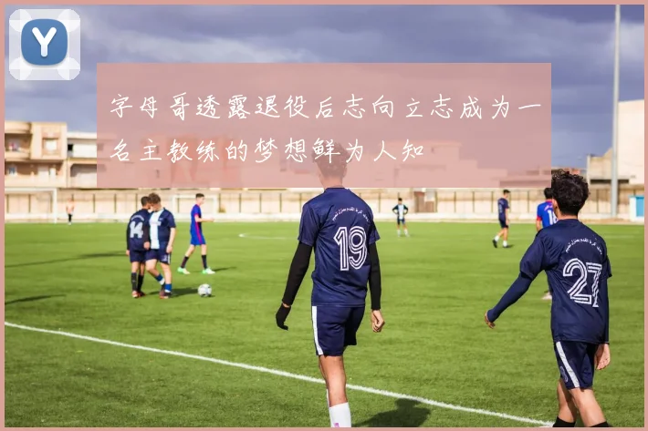 字母哥透露退役后志向立志成为一名主教练的梦想鲜为人知