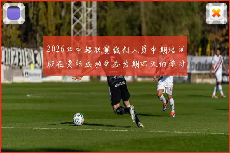 2026年中超联赛裁判人员中期培训班在贵阳成功举办为期四天的学习与交流活动