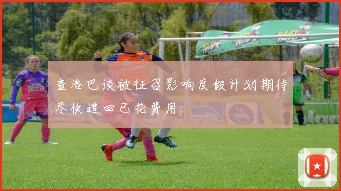 查洛巴谈被征召影响度假计划期待尽快追回已花费用