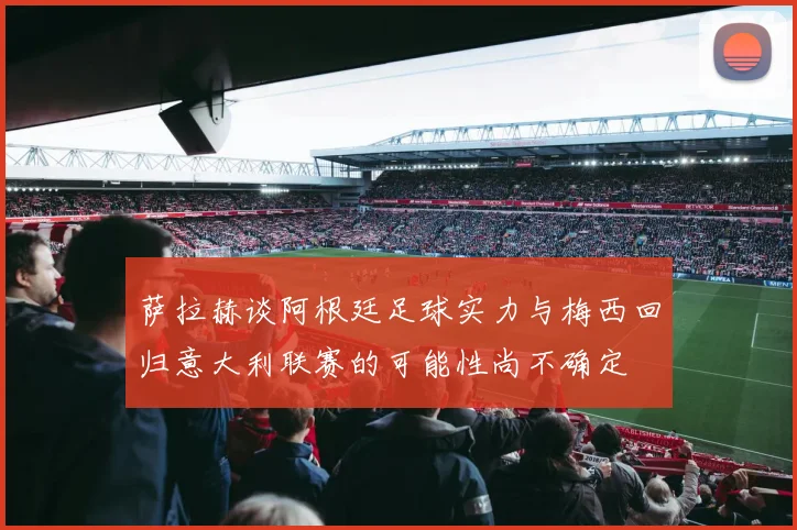 萨拉赫谈阿根廷足球实力与梅西回归意大利联赛的可能性尚不确定